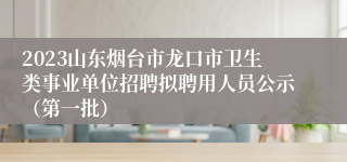 2023山东烟台市龙口市卫生类事业单位招聘拟聘用人员公示（第一批）