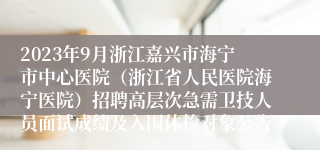 2023年9月浙江嘉兴市海宁市中心医院（浙江省人民医院海宁医院）招聘高层次急需卫技人员面试成绩及入围体检对象公告