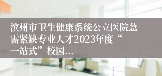 滨州市卫生健康系统公立医院急需紧缺专业人才2023年度“一站式”校园...