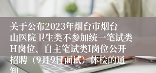 关于公布2023年烟台市烟台山医院卫生类不参加统一笔试类H岗位、自主笔试类I岗位公开招聘（9月9日面试）体检的通知