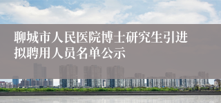 聊城市人民医院博士研究生引进拟聘用人员名单公示