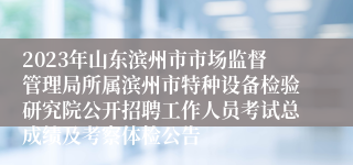 2023年山东滨州市市场监督管理局所属滨州市特种设备检验研究院公开招聘工作人员考试总成绩及考察体检公告