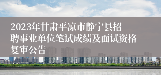 2023年甘肃平凉市静宁县招聘事业单位笔试成绩及面试资格复审公告