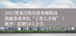 2023黑龙江哈尔滨市财政局所属事业单位“丁香人才周”（秋季）招聘10人公告