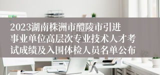 2023湖南株洲市醴陵市引进事业单位高层次专业技术人才考试成绩及入围体检人员名单公布