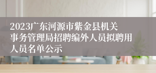 2023广东河源市紫金县机关事务管理局招聘编外人员拟聘用人员名单公示