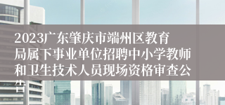 2023广东肇庆市端州区教育局属下事业单位招聘中小学教师和卫生技术人员现场资格审查公告