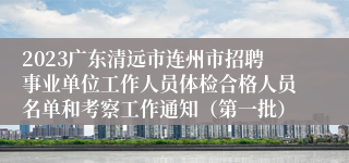 2023广东清远市连州市招聘事业单位工作人员体检合格人员名单和考察工作通知（第一批）
