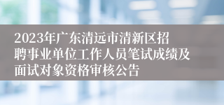 2023年广东清远市清新区招聘事业单位工作人员笔试成绩及面试对象资格审核公告