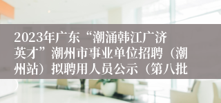 2023年广东“潮涌韩江广济英才”潮州市事业单位招聘（潮州站）拟聘用人员公示（第八批）