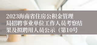 2023海南省住房公积金管理局招聘事业单位工作人员考察结果及拟聘用人员公示（第10号）