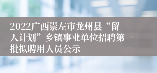 2022广西崇左市龙州县“留人计划”乡镇事业单位招聘第一批拟聘用人员公示