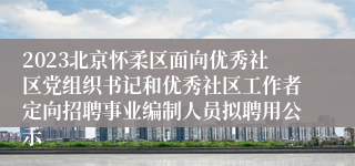 2023北京怀柔区面向优秀社区党组织书记和优秀社区工作者定向招聘事业编制人员拟聘用公示