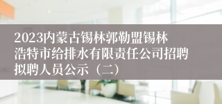 2023内蒙古锡林郭勒盟锡林浩特市给排水有限责任公司招聘拟聘人员公示（二）