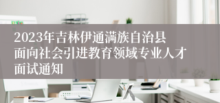 2023年吉林伊通满族自治县面向社会引进教育领域专业人才面试通知