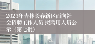 2023年吉林长春新区面向社会招聘工作人员 拟聘用人员公示（第七批）