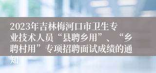 2023年吉林梅河口市卫生专业技术人员“县聘乡用”、“乡聘村用”专项招聘面试成绩的通知