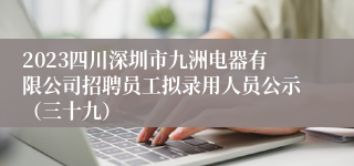 2023四川深圳市九洲电器有限公司招聘员工拟录用人员公示（三十九）