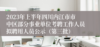 2023年上半年四川内江市市中区部分事业单位考聘工作人员拟聘用人员公示（第三批）