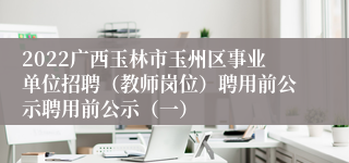 2022广西玉林市玉州区事业单位招聘（教师岗位）聘用前公示聘用前公示（一）