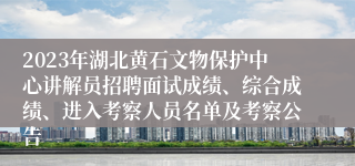 2023年湖北黄石文物保护中心讲解员招聘面试成绩、综合成绩、进入考察人员名单及考察公告