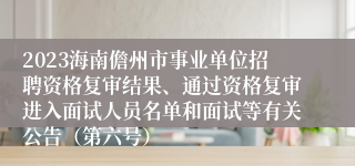 2023海南儋州市事业单位招聘资格复审结果、通过资格复审进入面试人员名单和面试等有关公告（第六号）