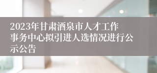 2023年甘肃酒泉市人才工作事务中心拟引进人选情况进行公示公告