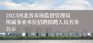 2023河北省市场监督管理局所属事业单位招聘拟聘人员名单公示