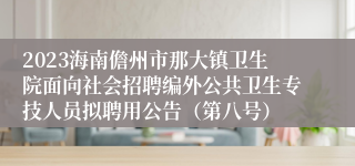 2023海南儋州市那大镇卫生院面向社会招聘编外公共卫生专技人员拟聘用公告（第八号）