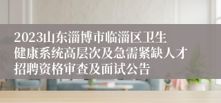 2023山东淄博市临淄区卫生健康系统高层次及急需紧缺人才招聘资格审查及面试公告