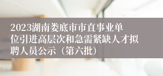 2023湖南娄底市市直事业单位引进高层次和急需紧缺人才拟聘人员公示（第六批）