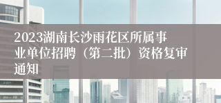 2023湖南长沙雨花区所属事业单位招聘（第二批）资格复审通知