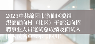 2023中共绵阳市游仙区委组织部面向村（社区）干部定向招聘事业人员笔试总成绩及面试入围人员名单公示（四川）