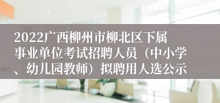 2022广西柳州市柳北区下属事业单位考试招聘人员（中小学、幼儿园教师）拟聘用人选公示