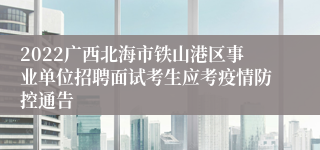 2022广西北海市铁山港区事业单位招聘面试考生应考疫情防控通告