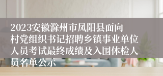 2023安徽滁州市凤阳县面向村党组织书记招聘乡镇事业单位人员考试最终成绩及入围体检人员名单公示