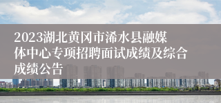 2023湖北黄冈市浠水县融媒体中心专项招聘面试成绩及综合成绩公告