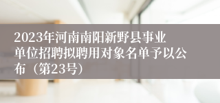 2023年河南南阳新野县事业单位招聘拟聘用对象名单予以公布（第23号）