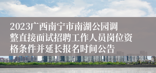 2023广西南宁市南湖公园调整直接面试招聘工作人员岗位资格条件并延长报名时间公告