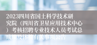 2023四川省国土科学技术研究院（四川省卫星应用技术中心）考核招聘专业技术人员考试总成绩及体检有关事项公告