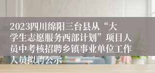 2023四川绵阳三台县从“大学生志愿服务西部计划”项目人员中考核招聘乡镇事业单位工作人员拟聘公示