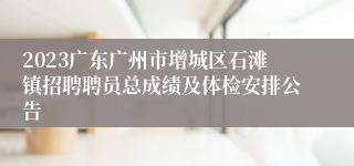 2023广东广州市增城区石滩镇招聘聘员总成绩及体检安排公告