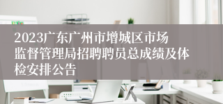 2023广东广州市增城区市场监督管理局招聘聘员总成绩及体检安排公告