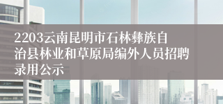 2203云南昆明市石林彝族自治县林业和草原局编外人员招聘录用公示