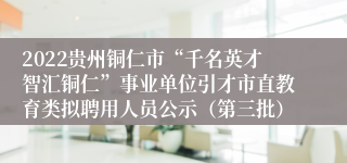 2022贵州铜仁市“千名英才智汇铜仁”事业单位引才市直教育类拟聘用人员公示（第三批）