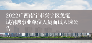 2022广西南宁市兴宁区免笔试招聘事业单位人员面试人选公告