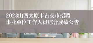 2023山西太原市古交市招聘事业单位工作人员综合成绩公告