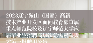 2023辽宁鞍山（国家）高新技术产业开发区面向教育部直属重点师范院校及辽宁师范大学应届毕业生招聘高层次急需紧缺人才第一批聘用公告