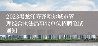 2023黑龙江齐齐哈尔城市管理综合执法局事业单位招聘笔试通知