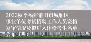 2023秋季福建莆田市城厢区事业单位考试招聘工作人员资格复审情况及拟进入体检考生名单公布（一）